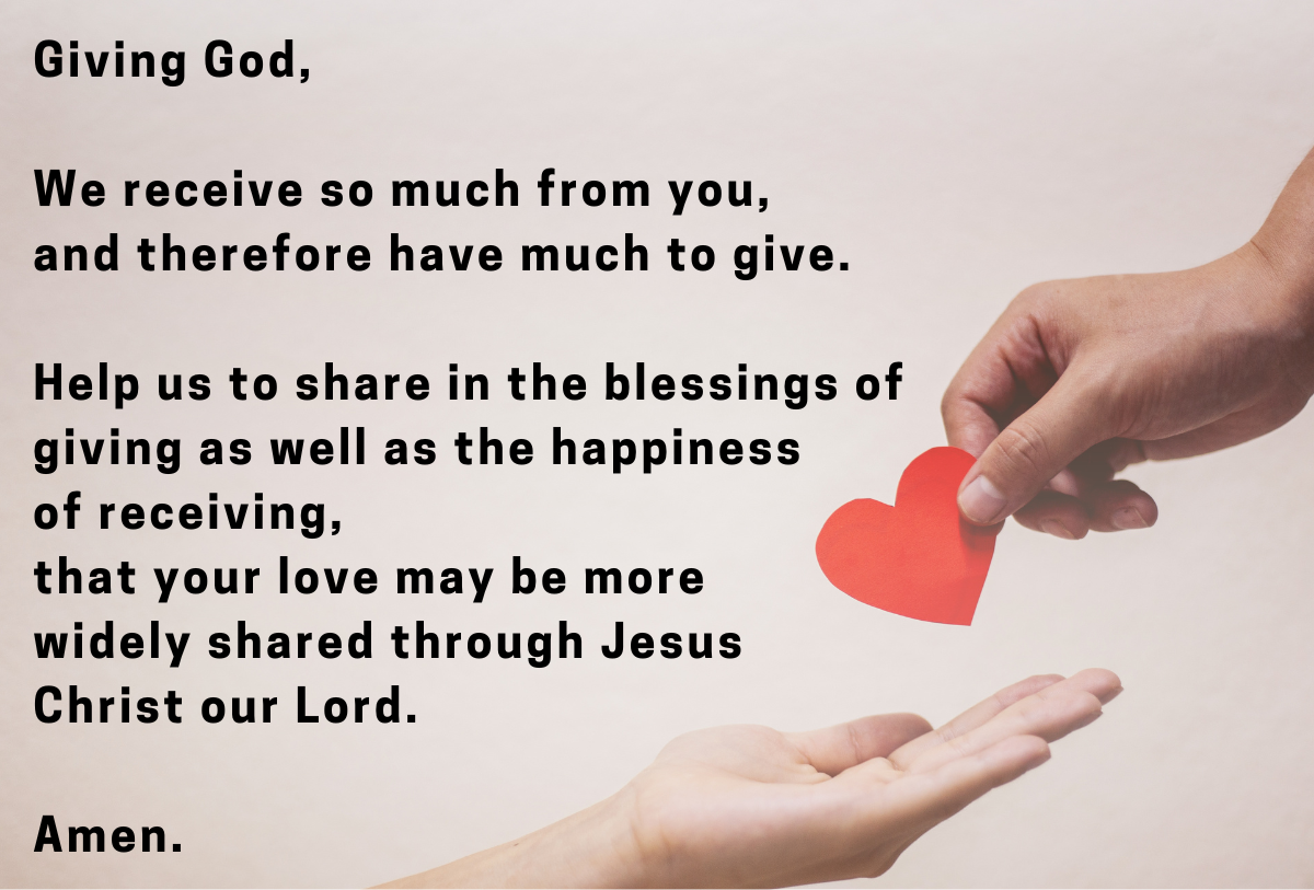 Giving God,  We receive so much from you,  and therefore have much to give.  Help us to share in the blessings of giving as well as the happiness  of receiving, that your love may be more  widely shared through Jesus  Christ our Lord.  Amen.